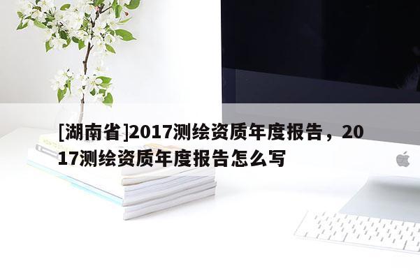 [湖南省]2017测绘资质年度报告，2017测绘资质年度报告怎么写