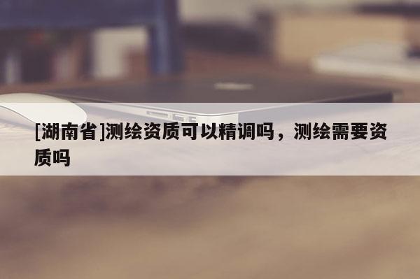 [湖南省]测绘资质可以精调吗，测绘需要资质吗