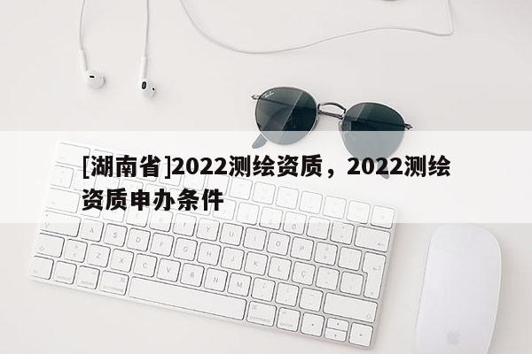 [湖南省]2022测绘资质，2022测绘资质申办条件