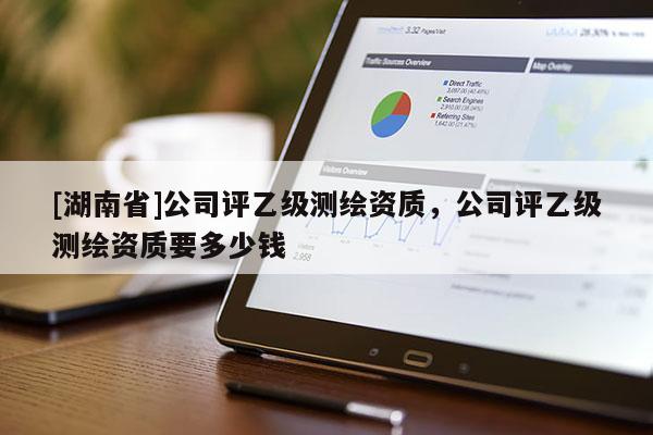 [湖南省]公司评乙级测绘资质，公司评乙级测绘资质要多少钱