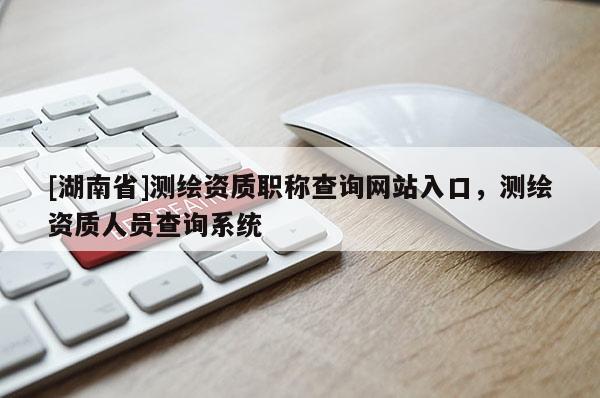 [湖南省]测绘资质职称查询网站入口，测绘资质人员查询系统