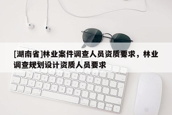 [湖南省]林业案件调查人员资质要求，林业调查规划设计资质人员要求