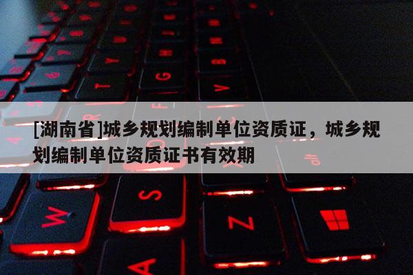 [湖南省]城乡规划编制单位资质证，城乡规划编制单位资质证书有效期