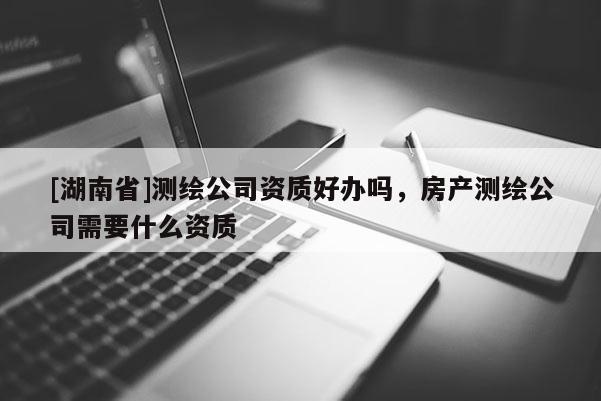 [湖南省]测绘公司资质好办吗，房产测绘公司需要什么资质