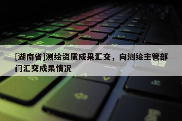 [湖南省]测绘资质成果汇交，向测绘主管部门汇交成果情况