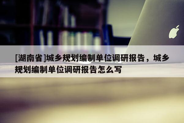 [湖南省]城乡规划编制单位调研报告，城乡规划编制单位调研报告怎么写