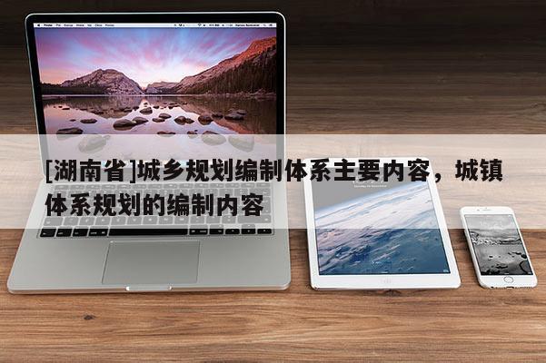 [湖南省]城乡规划编制体系主要内容，城镇体系规划的编制内容