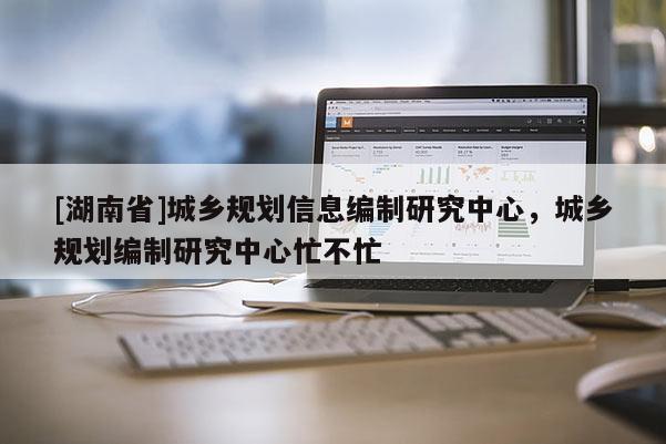 [湖南省]城乡规划信息编制研究中心，城乡规划编制研究中心忙不忙