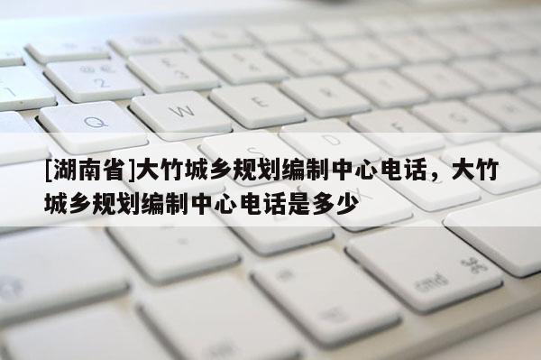 [湖南省]大竹城乡规划编制中心电话，大竹城乡规划编制中心电话是多少