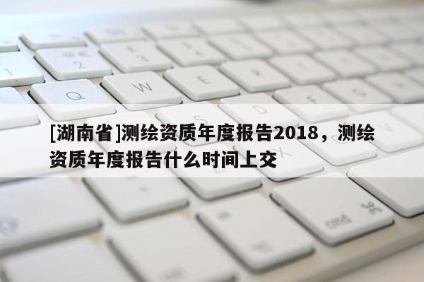 [湖南省]测绘资质年度报告2018，测绘资质年度报告什么时间上交