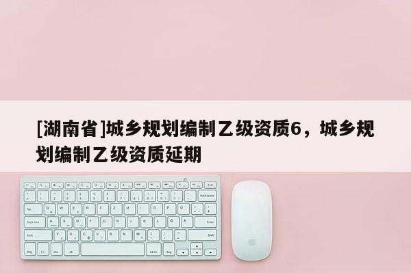 [湖南省]城乡规划编制乙级资质6，城乡规划编制乙级资质延期