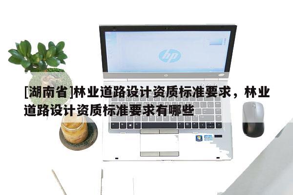 [湖南省]林业道路设计资质标准要求，林业道路设计资质标准要求有哪些