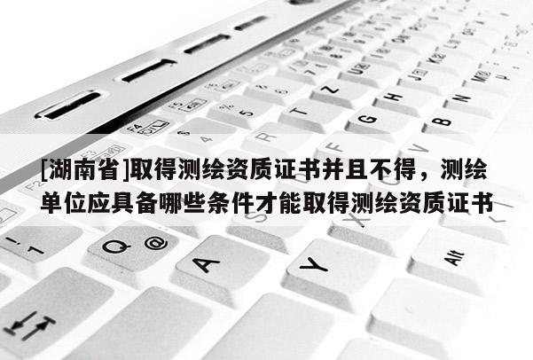 [湖南省]取得测绘资质证书并且不得，测绘单位应具备哪些条件才能取得测绘资质证书