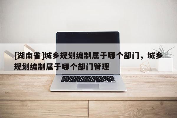 [湖南省]城乡规划编制属于哪个部门，城乡规划编制属于哪个部门管理
