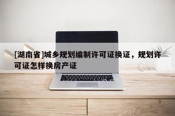 [湖南省]城乡规划编制许可证换证，规划许可证怎样换房产证