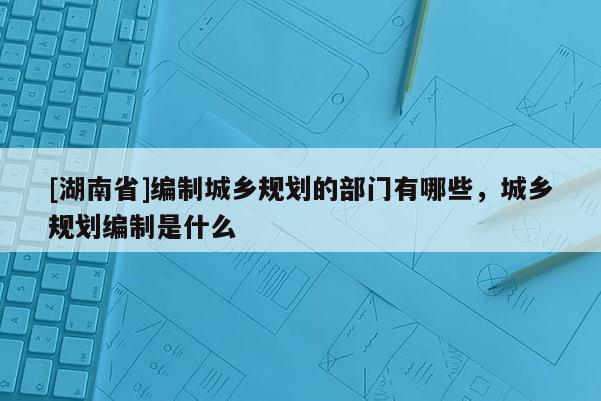 [湖南省]编制城乡规划的部门有哪些，城乡规划编制是什么