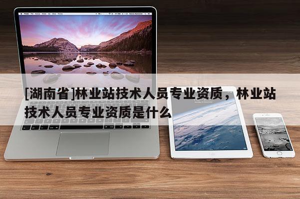 [湖南省]林业站技术人员专业资质，林业站技术人员专业资质是什么