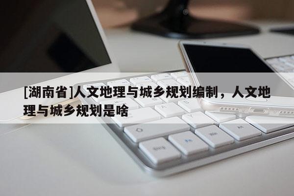 [湖南省]人文地理与城乡规划编制，人文地理与城乡规划是啥