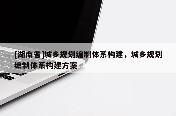 [湖南省]城乡规划编制体系构建，城乡规划编制体系构建方案