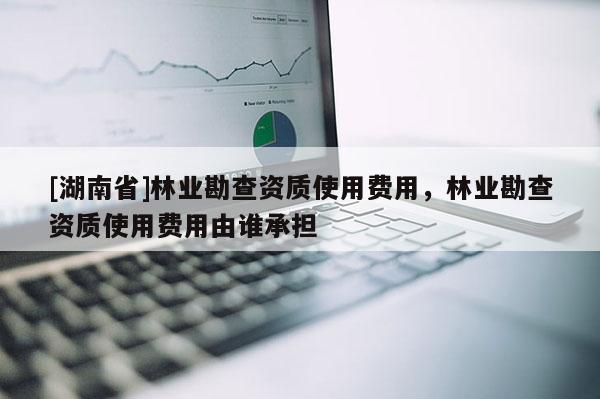[湖南省]林业勘查资质使用费用，林业勘查资质使用费用由谁承担