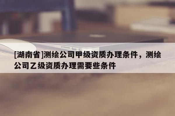 [湖南省]测绘公司甲级资质办理条件，测绘公司乙级资质办理需要些条件