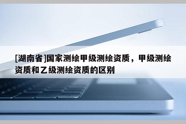 [湖南省]国家测绘甲级测绘资质，甲级测绘资质和乙级测绘资质的区别