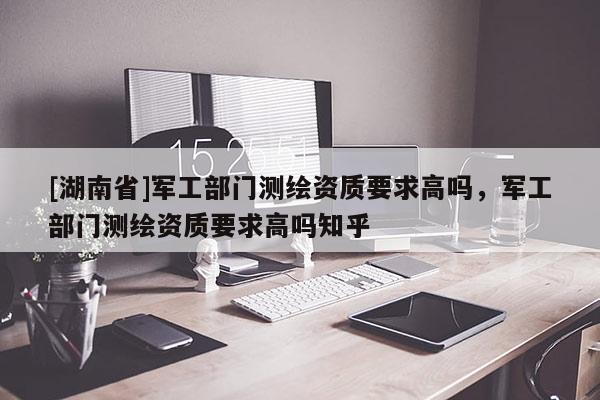 [湖南省]军工部门测绘资质要求高吗，军工部门测绘资质要求高吗知乎