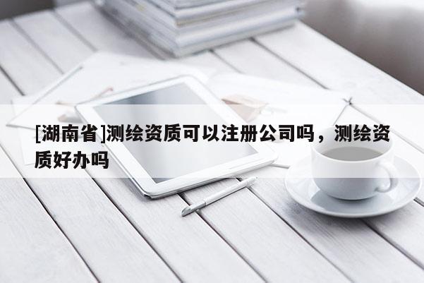 [湖南省]测绘资质可以注册公司吗，测绘资质好办吗