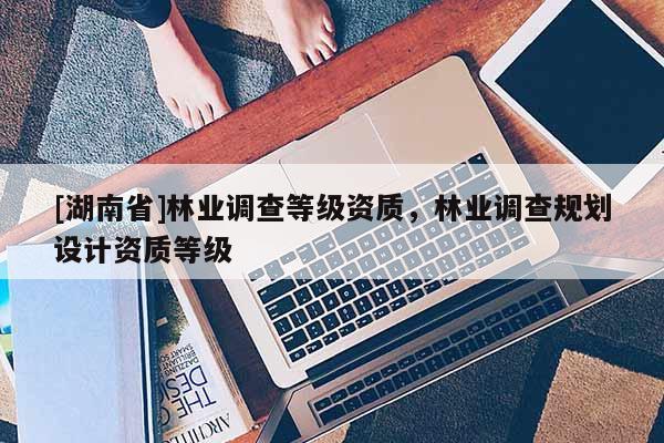 [湖南省]林业调查等级资质，林业调查规划设计资质等级