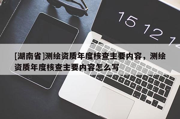 [湖南省]测绘资质年度核查主要内容，测绘资质年度核查主要内容怎么写