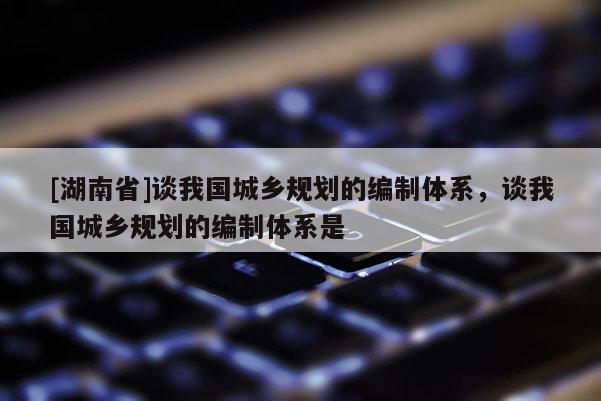 [湖南省]谈我国城乡规划的编制体系，谈我国城乡规划的编制体系是