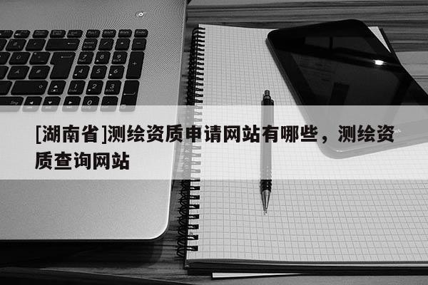 [湖南省]测绘资质申请网站有哪些，测绘资质查询网站