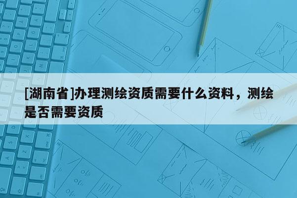 [湖南省]办理测绘资质需要什么资料，测绘是否需要资质