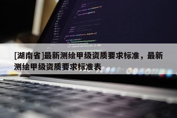 [湖南省]最新测绘甲级资质要求标准，最新测绘甲级资质要求标准表