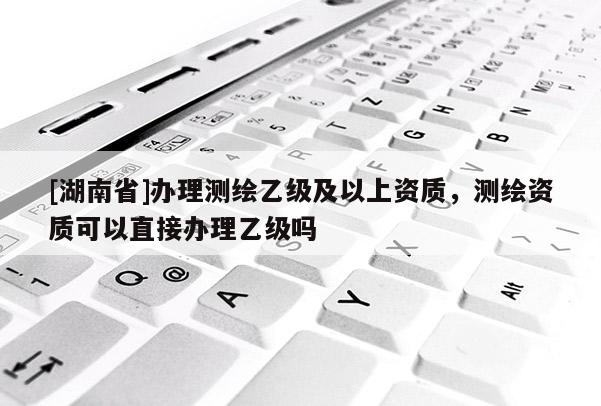 [湖南省]办理测绘乙级及以上资质，测绘资质可以直接办理乙级吗