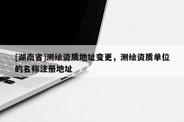 [湖南省]测绘资质地址变更，测绘资质单位的名称注册地址