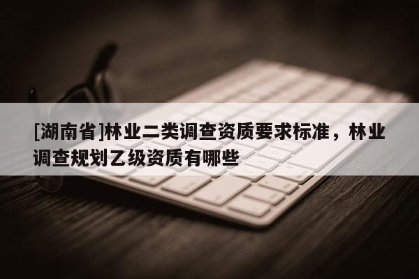 [湖南省]林业二类调查资质要求标准，林业调查规划乙级资质有哪些