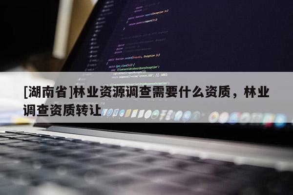[湖南省]林业资源调查需要什么资质，林业调查资质转让