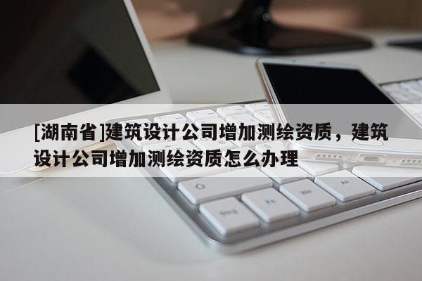 [湖南省]建筑设计公司增加测绘资质，建筑设计公司增加测绘资质怎么办理