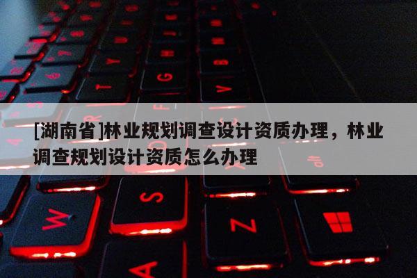 [湖南省]林业规划调查设计资质办理，林业调查规划设计资质怎么办理