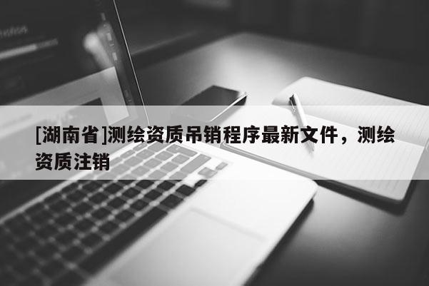 [湖南省]测绘资质吊销程序最新文件，测绘资质注销