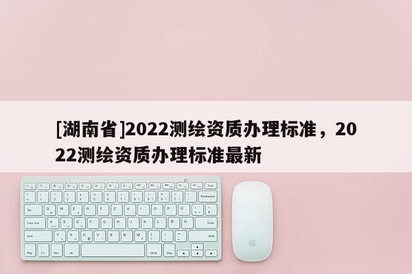 [湖南省]2022测绘资质办理标准，2022测绘资质办理标准最新