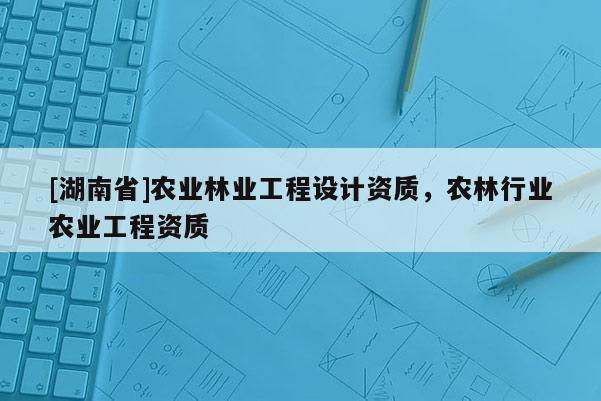 [湖南省]农业林业工程设计资质，农林行业农业工程资质
