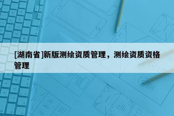 [湖南省]新版测绘资质管理，测绘资质资格管理