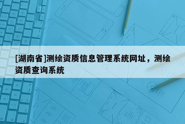 [湖南省]测绘资质信息管理系统网址，测绘资质查询系统