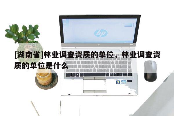 [湖南省]林业调查资质的单位，林业调查资质的单位是什么