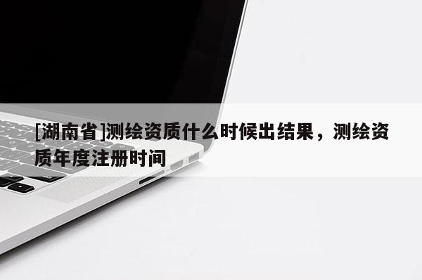 [湖南省]测绘资质什么时候出结果，测绘资质年度注册时间