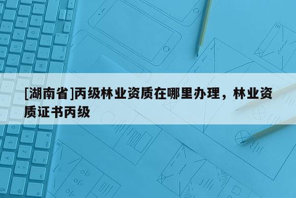 [湖南省]丙级林业资质在哪里办理，林业资质证书丙级
