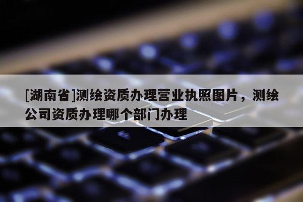 [湖南省]测绘资质办理营业执照图片，测绘公司资质办理哪个部门办理