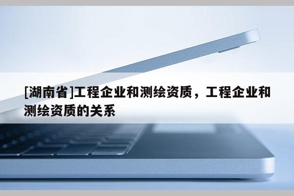 [湖南省]工程企业和测绘资质，工程企业和测绘资质的关系